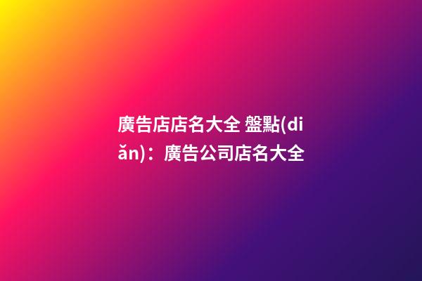 廣告店店名大全 盤點(diǎn)：廣告公司店名大全-第1張-公司起名-玄機(jī)派